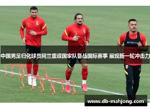中国男足归化球员阿兰重返国家队备战国际赛事 展现新一轮冲击力